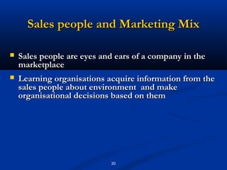 Sales people and Marketing Mix

   Sales people are eyes and ears of a company in the
    marketplace
   Learning organisations acquire information from the
    sales people about environment and make
    organisational decisions based on them




                            20
 
