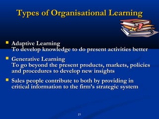 Types of Organisational Learning


   Adaptive Learning
    To develop knowledge to do present activities better
   Generative Learning
    To go beyond the present products, markets, policies
    and procedures to develop new insights
   Sales people contribute to both by providing in
    critical information to the firm’s strategic system



                              21
 