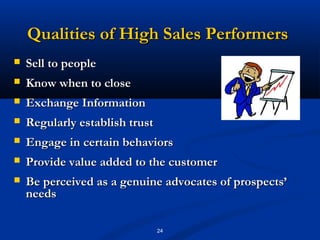 Qualities of High Sales Performers
   Sell to people
   Know when to close
   Exchange Information
   Regularly establish trust
   Engage in certain behaviors
   Provide value added to the customer
   Be perceived as a genuine advocates of prospects’
    needs

                                24
 