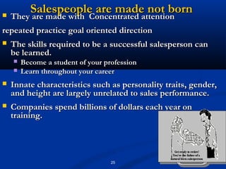 Salespeople are made not born
   They are made with Concentrated attention
    They are made with Concentrated attention
repeated practice goal oriented direction
   The skills required to be a successful salesperson can
    be learned.
       Become a student of your profession
       Learn throughout your career
   Innate characteristics such as personality traits, gender,
    and height are largely unrelated to sales performance.
   Companies spend billions of dollars each year on
    training.




                                   25
 