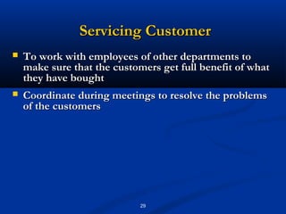 Servicing Customer
   To work with employees of other departments to
    make sure that the customers get full benefit of what
    they have bought
   Coordinate during meetings to resolve the problems
    of the customers




                             29
 
