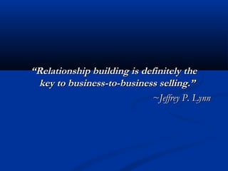 “Relationship building is definitely the
  key to business-to-business selling.”
                            ~Jeffrey P. Lynn
 