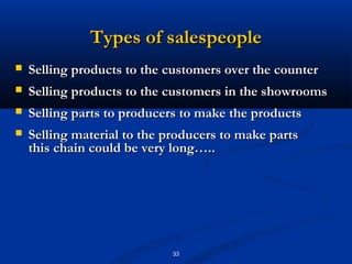 Types of salespeople
   Selling products to the customers over the counter
   Selling products to the customers in the showrooms
   Selling parts to producers to make the products
   Selling material to the producers to make parts
    this chain could be very long…..




                             33
 