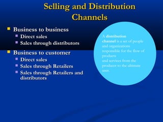 Selling and Distribution
                          Channels
   Business to business
       Direct sales                  A distribution
                                      channel is a set of people
       Sales through distributors    and organizations
                                      responsible for the flow of
   Business to customer              products
       Direct sales                  and services from the
       Sales through Retailers       producer to the ultimate
                                      user.
       Sales through Retailers and
        distributors
 