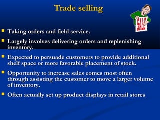 Trade selling

   Taking orders and field service.
   Largely involves delivering orders and replenishing
    inventory.
   Expected to persuade customers to provide additional
    shelf space or more favorable placement of stock.
   Opportunity to increase sales comes most often
    through assisting the customer to move a larger volume
    of inventory.
   Often actually set up product displays in retail stores
 