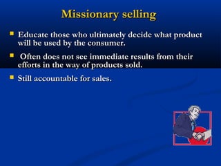 Missionary selling
   Educate those who ultimately decide what product
    will be used by the consumer.
    Often does not see immediate results from their
    efforts in the way of products sold.
   Still accountable for sales.
 