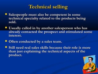 Technical selling
   Salespeople must also be competent in some
    technical specialty related to the products being
    sold.
   Usually called in by another salesperson who has
    already contacted the prospect and stimulated some
    interest.
   Often conducted by a sales team.
   Still need real sales skills because their role is more
    than just explaining the technical aspects of the
    product.
 