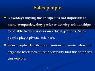 Sales people
   Nowadays buying the cheapest is not important to
    many companies, they prefer to develop relationships
    to be able to do business on ethical grounds. Sales
    people play a pivotal role here.
   Sales people identify opportunities to create value and
    organise resources of their company that the company
    can exploit.

                              5
 
