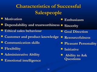 Characteristics of Successful
                  Salespeople
   Motivation                          Enthusiasm
   Dependability and trustworthiness  Sincerity
   Ethical sales behaviour            Goal Direction
   Customer and product knowledge      Resourcefulness
   Communication skills                Pleasant Personality
   Flexibility                         Initiative
   Administrative Ability              Ability to Ask
   Emotional intelligence               Questions

                             52
 