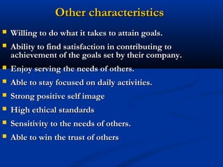 Other characteristics
   Willing to do what it takes to attain goals.
   Ability to find satisfaction in contributing to
    achievement of the goals set by their company.
   Enjoy serving the needs of others.
   Able to stay focused on daily activities.
   Strong positive self image
   High ethical standards
   Sensitivity to the needs of others.
   Able to win the trust of others
 