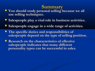 Summary
   You should study personal selling because we all
    use selling techniques.
   Salespeople play a vital role in business activities.
   Salespeople engage in a wide range of activities.
   The specific duties and responsibilities of
    salespeople depend on the type of selling position.
   Research on the characteristics of effective
    salespeople indicates that many different
    personality types can be successful in sales.
 