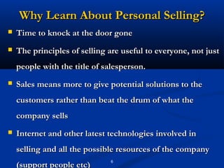 Why Learn About Personal Selling?
   Time to knock at the door gone
   The principles of selling are useful to everyone, not just
    people with the title of salesperson.
   Sales means more to give potential solutions to the
    customers rather than beat the drum of what the
    company sells
   Internet and other latest technologies involved in
    selling and all the possible resources of the company
                               6
    (support people etc)
 