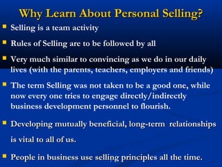 Why Learn About Personal Selling?
   Selling is a team activity
   Rules of Selling are to be followed by all
   Very much similar to convincing as we do in our daily
    lives (with the parents, teachers, employers and friends)
   The term Selling was not taken to be a good one, while
    now every one tries to engage directly/indirectly
    business development personnel to flourish.
   Developing mutually beneficial, long-term relationships
    is vital to all of us.
   People in business use selling principles all the time.
                                7
 
