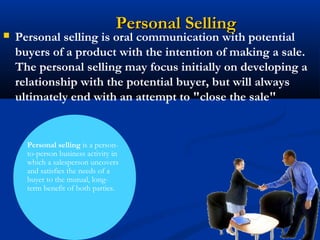 Personal Selling
   Personal selling is oral communication with potential
    buyers of a product with the intention of making a sale.
    The personal selling may focus initially on developing a
    relationship with the potential buyer, but will always
    ultimately end with an attempt to "close the sale"


      Personal selling is a person-
      to-person business activity in
      which a salesperson uncovers
      and satisfies the needs of a
      buyer to the mutual, long-
      term benefit of both parties.
 