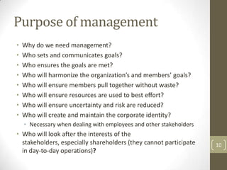 Purpose of management
•   Why do we need management?
•   Who sets and communicates goals?
•   Who ensures the goals are met?
•   Who will harmonize the organization’s and members’ goals?
•   Who will ensure members pull together without waste?
•   Who will ensure resources are used to best effort?
•   Who will ensure uncertainty and risk are reduced?
•   Who will create and maintain the corporate identity?
    • Necessary when dealing with employees and other stakeholders
• Who will look after the interests of the
  stakeholders, especially shareholders (they cannot participate     10
  in day-to-day operations)?
 