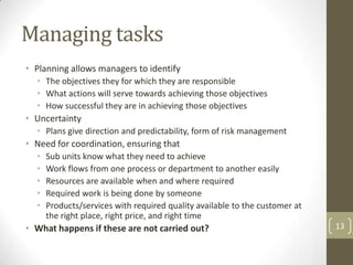 Managing tasks
• Planning allows managers to identify
  • The objectives they for which they are responsible
  • What actions will serve towards achieving those objectives
  • How successful they are in achieving those objectives
• Uncertainty
  • Plans give direction and predictability, form of risk management
• Need for coordination, ensuring that
  •   Sub units know what they need to achieve
  •   Work flows from one process or department to another easily
  •   Resources are available when and where required
  •   Required work is being done by someone
  •   Products/services with required quality available to the customer at
      the right place, right price, and right time
• What happens if these are not carried out?                                 13
 