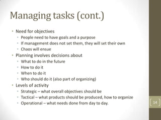 Managing tasks (cont.)
• Need for objectives
  • People need to have goals and a purpose
  • If management does not set them, they will set their own
  • Chaos will ensue
• Planning involves decisions about
  •   What to do in the future
  •   How to do it
  •   When to do it
  •   Who should do it (also part of organizing)
• Levels of activity
  • Strategic – what overall objectives should be
  • Tactical – what products should be produced, how to organize
  • Operational – what needs done from day to day.                 14
 