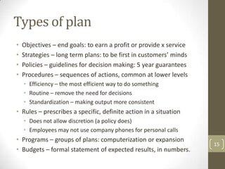 Types of plan
•   Objectives – end goals: to earn a profit or provide x service
•   Strategies – long term plans: to be first in customers’ minds
•   Policies – guidelines for decision making: 5 year guarantees
•   Procedures – sequences of actions, common at lower levels
    • Efficiency – the most efficient way to do something
    • Routine – remove the need for decisions
    • Standardization – making output more consistent
• Rules – prescribes a specific, definite action in a situation
    • Does not allow discretion (a policy does)
    • Employees may not use company phones for personal calls
• Programs – groups of plans: computerization or expansion
                                                                    15
• Budgets – formal statement of expected results, in numbers.
 