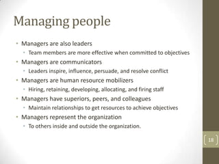Managing people
• Managers are also leaders
  • Team members are more effective when committed to objectives
• Managers are communicators
  • Leaders inspire, influence, persuade, and resolve conflict
• Managers are human resource mobilizers
  • Hiring, retaining, developing, allocating, and firing staff
• Managers have superiors, peers, and colleagues
  • Maintain relationships to get resources to achieve objectives
• Managers represent the organization
  • To others inside and outside the organization.

                                                                    18
 