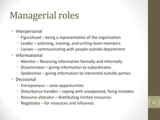 Managerial roles
• Interpersonal
  • Figurehead – being a representative of the organization
  • Leader – selecting, training, and uniting team members
  • Liaison – communicating with people outside department
• Informational
  • Monitor – Receiving information formally and informally
  • Disseminator – giving information to subordinates
  • Spokesman – giving information to interested outside parties
• Decisional
  •   Entrepreneur – seize opportunities
  •   Disturbance-handler – coping with unexpected, fixing mistakes
  •   Resource allocator – distributing limited resources
  •   Negotiator – for resources and influence.                       21
 