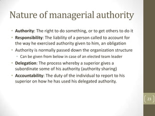 Nature of managerial authority
• Authority: The right to do something, or to get others to do it
• Responsibility: The liability of a person called to account for
  the way he exercised authority given to him, an obligation
• Authority is normally passed down the organization structure
  • Can be given from below in case of an elected team leader
• Delegation: The process whereby a superior gives a
  subordinate some of his authority (authority sharing)
• Accountability: The duty of the individual to report to his
  superior on how he has used his delegated authority.


                                                                    23
 