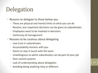 Delegation
• Reasons to delegate to those below you
  •   There are physical and mental limits to what you can do
  •   Routine, less important decisions can be given to subordinates
  •   Employees want to be involved in decisions
  •   Continuity of management
• Reasons to be cautious about delegating
  •   Low trust in subordinates
  •   Accountability remains with you
  •   Desire to stay in touch with the team
  •   Unwillingness to admit subordinates can do part of your job
  •   Poor control systems
  •   Lack of understanding about delegation                           24
  •   Avoiding doing anything risky or different.
 