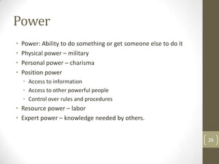 Power
•   Power: Ability to do something or get someone else to do it
•   Physical power – military
•   Personal power – charisma
•   Position power
    • Access to information
    • Access to other powerful people
    • Control over rules and procedures
• Resource power – labor
• Expert power – knowledge needed by others.


                                                                  26
 