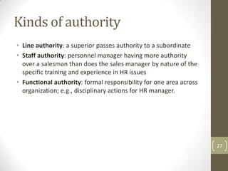 Kinds of authority
• Line authority: a superior passes authority to a subordinate
• Staff authority: personnel manager having more authority
  over a salesman than does the sales manager by nature of the
  specific training and experience in HR issues
• Functional authority: formal responsibility for one area across
  organization; e.g., disciplinary actions for HR manager.




                                                                    27
 