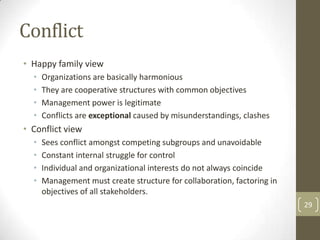 Conflict
• Happy family view
  •   Organizations are basically harmonious
  •   They are cooperative structures with common objectives
  •   Management power is legitimate
  •   Conflicts are exceptional caused by misunderstandings, clashes
• Conflict view
  •   Sees conflict amongst competing subgroups and unavoidable
  •   Constant internal struggle for control
  •   Individual and organizational interests do not always coincide
  •   Management must create structure for collaboration, factoring in
      objectives of all stakeholders.
                                                                         29
 