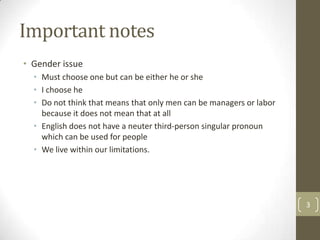 Important notes
• Gender issue
  • Must choose one but can be either he or she
  • I choose he
  • Do not think that means that only men can be managers or labor
    because it does not mean that at all
  • English does not have a neuter third-person singular pronoun
    which can be used for people
  • We live within our limitations.




                                                                     3
 