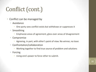 Conflict (cont.)
• Conflict can be managed by
  • Avoidance
     • One party sees conflict exists but withdraws or suppresses it
  • Smoothing
     • Emphasize areas of agreement, gloss over areas of disagreement
  • Compromise
     • Agreeing, in part, with other’s point of view. No winner, no loser.
  • Confrontation/collaboration
     • Working together to find true source of problem and solutions
  • Forcing
     • Using one’s power to force other to submit.

                                                                             30
 