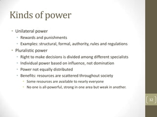 Kinds of power
• Unilateral power
  • Rewards and punishments
  • Examples: structural, formal, authority, rules and regulations
• Pluralistic power
  •   Right to make decisions is divided among different specialists
  •   Individual power based on influence, not domination
  •   Power not equally distributed
  •   Benefits: resources are scattered throughout society
       • Some resources are available to nearly everyone
       • No one is all-powerful, strong in one area but weak in another.


                                                                           32
 