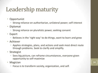 Leadership maturity
• Opportunist
  • Strong reliance on authoritarian, unilateral power; self-interest
• Diplomat
  • Strong reliance on pluralistic power, seeking consent
• Expert
  • Believes in the ‘right way’ to do things, want to learn and grow
• Achiever
  • Applies strategies, plans, and actions and seek most direct route
    through problems. Seek to clarify and simplify.
• Strategist
  • Sees big picture, can reframe circumstances, everyone given
    opportunity to self-maximize
• Magician                                                              34
  • Focus is to transform society, organization, and self.
 