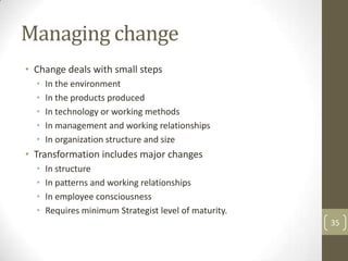 Managing change
• Change deals with small steps
  •   In the environment
  •   In the products produced
  •   In technology or working methods
  •   In management and working relationships
  •   In organization structure and size
• Transformation includes major changes
  •   In structure
  •   In patterns and working relationships
  •   In employee consciousness
  •   Requires minimum Strategist level of maturity.
                                                       35
 