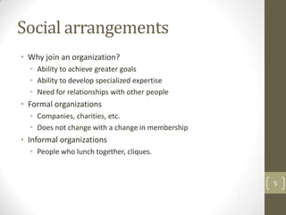 Social arrangements
• Why join an organization?
  • Ability to achieve greater goals
  • Ability to develop specialized expertise
  • Need for relationships with other people
• Formal organizations
  • Companies, charities, etc.
  • Does not change with a change in membership
• Informal organizations
  • People who lunch together, cliques.


                                                  5
 