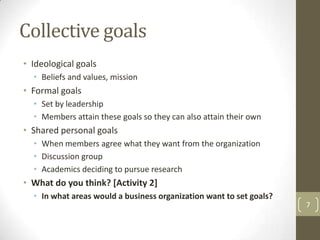 Collective goals
• Ideological goals
  • Beliefs and values, mission
• Formal goals
  • Set by leadership
  • Members attain these goals so they can also attain their own
• Shared personal goals
  • When members agree what they want from the organization
  • Discussion group
  • Academics deciding to pursue research
• What do you think? [Activity 2]
  • In what areas would a business organization want to set goals?
                                                                     7
 