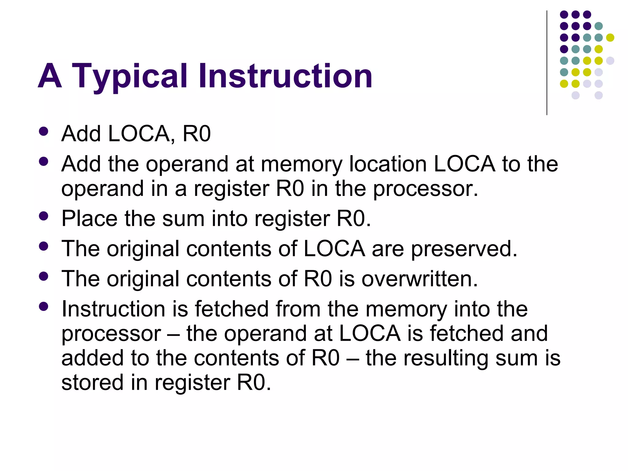 A Typical Instruction
   Add LOCA, R0
   Add the operand at memory location LOCA to the
    operand in a register R0 in the processor.
   Place the sum into register R0.
   The original contents of LOCA are preserved.
   The original contents of R0 is overwritten.
   Instruction is fetched from the memory into the
    processor – the operand at LOCA is fetched and
    added to the contents of R0 – the resulting sum is
    stored in register R0.
 
