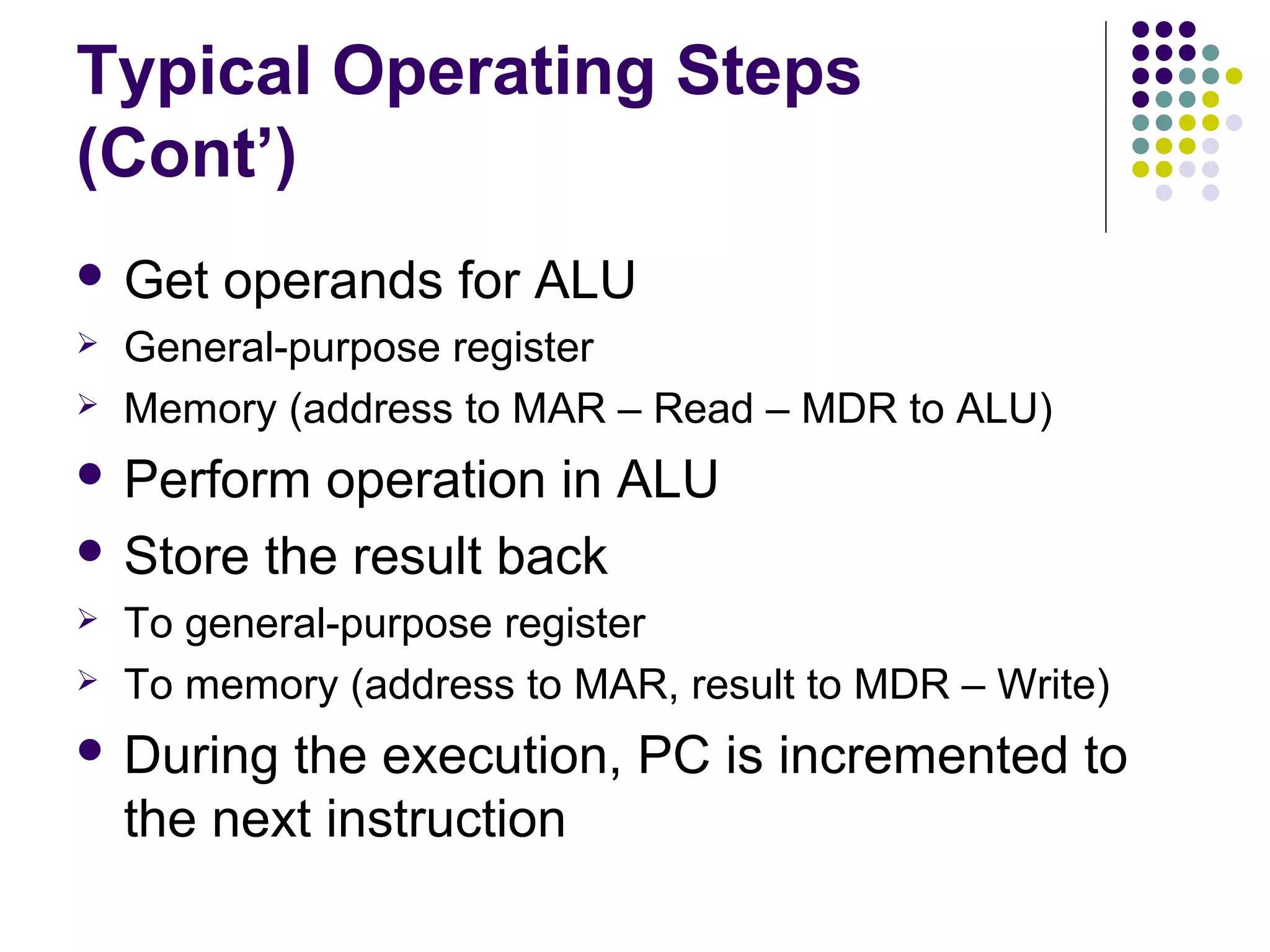 Typical Operating Steps
(Cont’)
 Get   operands for ALU
   General-purpose register
   Memory (address to MAR – Read – MDR to ALU)
 Perform  operation in ALU
 Store the result back
   To general-purpose register
   To memory (address to MAR, result to MDR – Write)
 During   the execution, PC is incremented to
    the next instruction
 