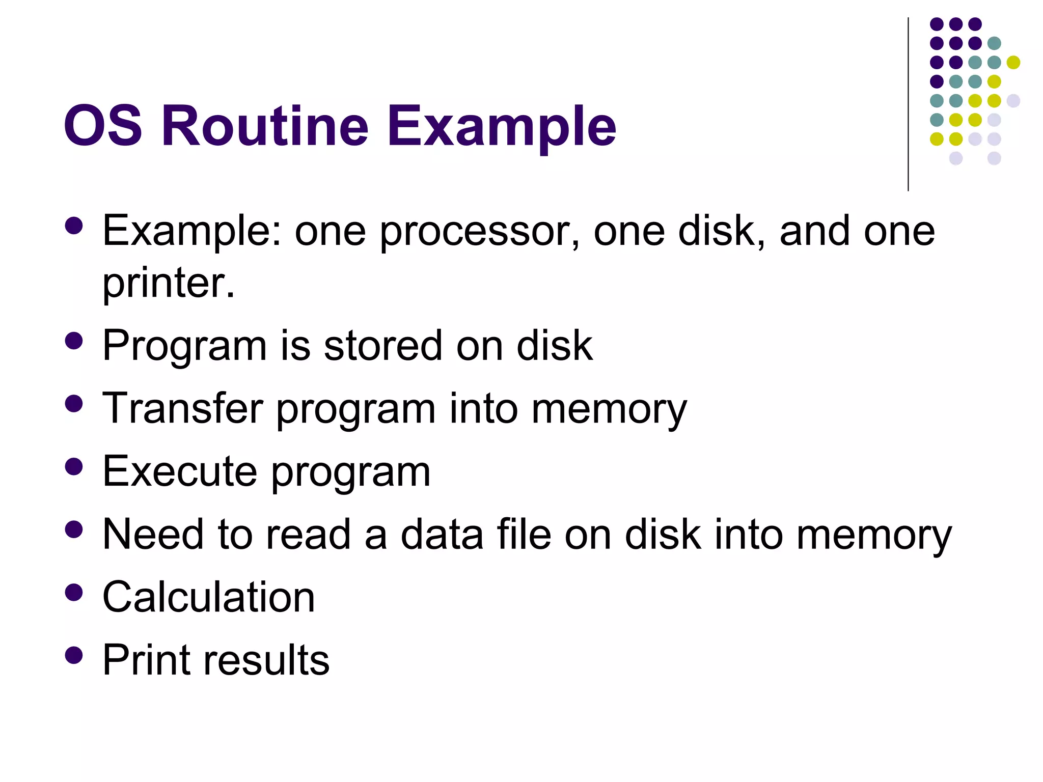 OS Routine Example
 Example:   one processor, one disk, and one
  printer.
 Program is stored on disk

 Transfer program into memory

 Execute program

 Need to read a data file on disk into memory

 Calculation

 Print results
 