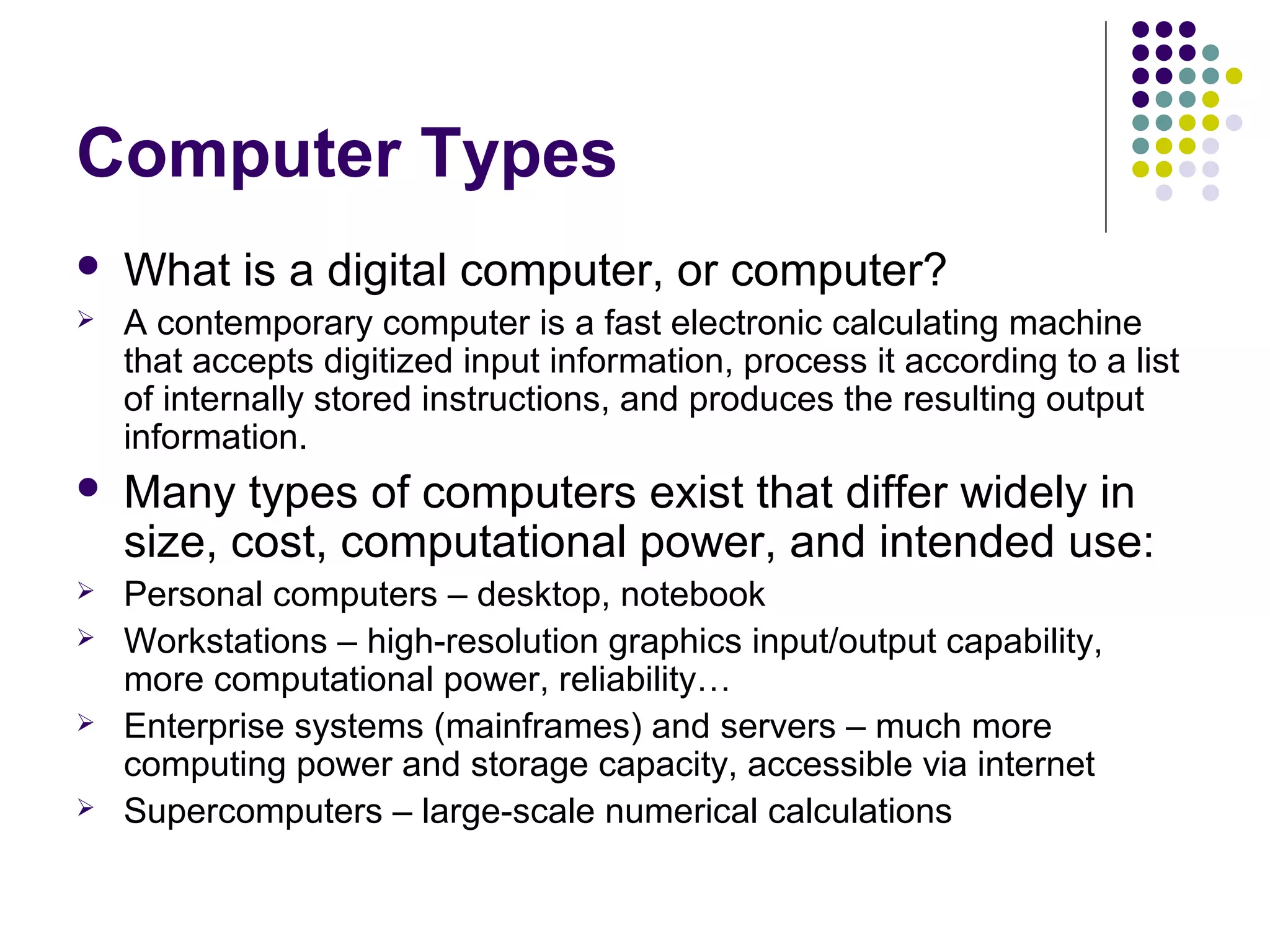 Computer Types
   What is a digital computer, or computer?
   A contemporary computer is a fast electronic calculating machine
    that accepts digitized input information, process it according to a list
    of internally stored instructions, and produces the resulting output
    information.
   Many types of computers exist that differ widely in
    size, cost, computational power, and intended use:
   Personal computers – desktop, notebook
   Workstations – high-resolution graphics input/output capability,
    more computational power, reliability…
   Enterprise systems (mainframes) and servers – much more
    computing power and storage capacity, accessible via internet
   Supercomputers – large-scale numerical calculations
 