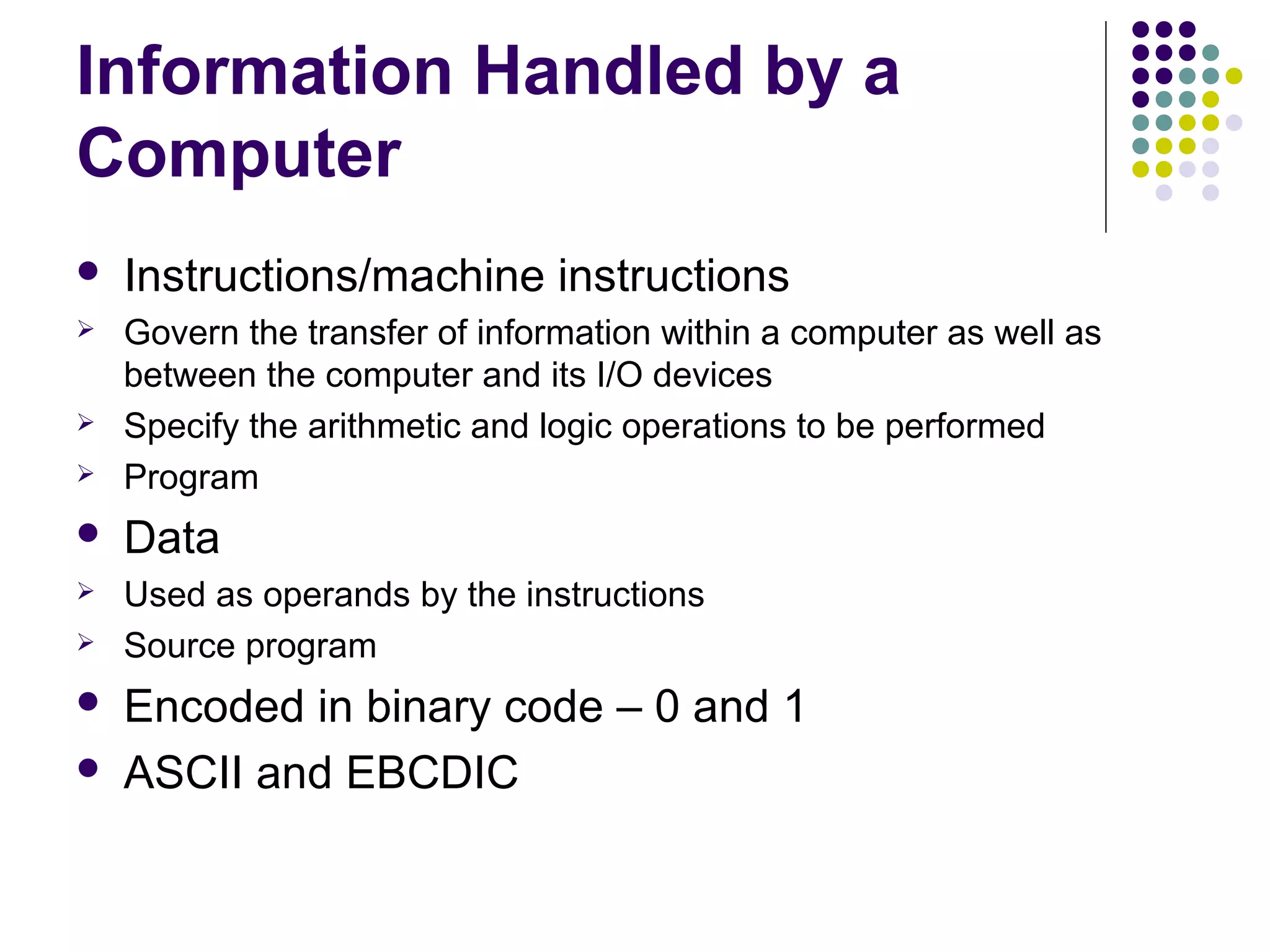 Information Handled by a
Computer
   Instructions/machine instructions
   Govern the transfer of information within a computer as well as
    between the computer and its I/O devices
   Specify the arithmetic and logic operations to be performed
   Program
   Data
   Used as operands by the instructions
   Source program
   Encoded in binary code – 0 and 1
   ASCII and EBCDIC
 