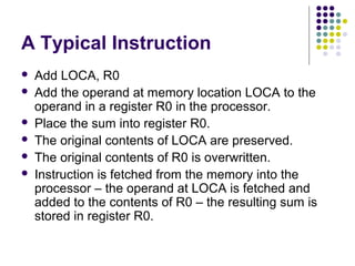 A Typical Instruction
   Add LOCA, R0
   Add the operand at memory location LOCA to the
    operand in a register R0 in the processor.
   Place the sum into register R0.
   The original contents of LOCA are preserved.
   The original contents of R0 is overwritten.
   Instruction is fetched from the memory into the
    processor – the operand at LOCA is fetched and
    added to the contents of R0 – the resulting sum is
    stored in register R0.
 