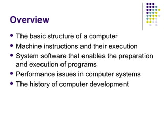 Overview
 The basic structure of a computer
 Machine instructions and their execution

 System software that enables the preparation
  and execution of programs
 Performance issues in computer systems

 The history of computer development
 