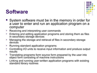 Software
   System software must be in the memory in order for
    a user to enter and run an application program on a
    computer
   Receiving and interpreting user commands
   Entering and editing application programs and storing them as files
    in secondary storage devices
   Managing the storage and retrieval of files in secondary storage
    devices
   Running standard application programs
   Controlling I/O units to receive input information and produce output
    results
   Translating programs form source form prepared by the user into
    object form consisting of machine instructions
   Linking and running user-written application programs with existing
    standard library routines
 