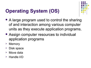Operating System (OS)
A  large program used to control the sharing
  of and interaction among various computer
  units as they execute application programs.
 Assign computer resources to individual
  application programs
   Memory
   Disk space
   Move data
   Handle I/O
 