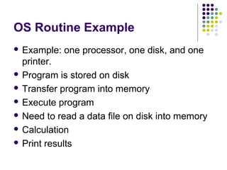 OS Routine Example
 Example:   one processor, one disk, and one
  printer.
 Program is stored on disk

 Transfer program into memory

 Execute program

 Need to read a data file on disk into memory

 Calculation

 Print results
 