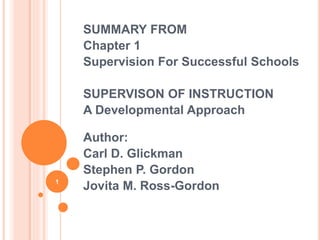 SUMMARY FROM 
Chapter 1 
Supervision For Successful Schools 
SUPERVISON OF INSTRUCTION 
A Developmental Approach 
Author: 
Carl D. Glickman 
Stephen P. Gordon 
Jovita M. Ross-Gordon 1 
 