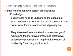 SUPERVISION FOR SUCCESSFUL SCHOOL
   Supervisor must have certain prerequisites:
    i. Knowledge
       Supervisors need to understand the exception,
       what teachers and school can be- in contrast to the
       norm- what teachers and schools typically are.

       They also need to understand how knowledge of
       adults and teacher development and alternative
       supervisory practices can help break the norm of
       mediocrity found in typical school.

                                                             11
 