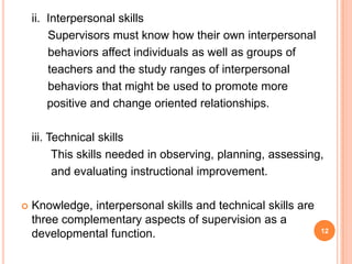 ii. Interpersonal skills
        Supervisors must know how their own interpersonal
        behaviors affect individuals as well as groups of
        teachers and the study ranges of interpersonal
        behaviors that might be used to promote more
        positive and change oriented relationships.

    iii. Technical skills
          This skills needed in observing, planning, assessing,
          and evaluating instructional improvement.

   Knowledge, interpersonal skills and technical skills are
    three complementary aspects of supervision as a
                                                               12
    developmental function.
 