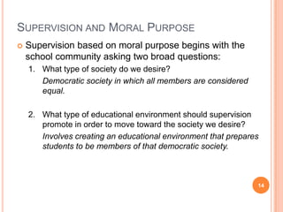 SUPERVISION AND MORAL PURPOSE
   Supervision based on moral purpose begins with the
    school community asking two broad questions:
    1. What type of society do we desire?
       Democratic society in which all members are considered
       equal.

    2. What type of educational environment should supervision
       promote in order to move toward the society we desire?
       Involves creating an educational environment that prepares
       students to be members of that democratic society.



                                                                14
 